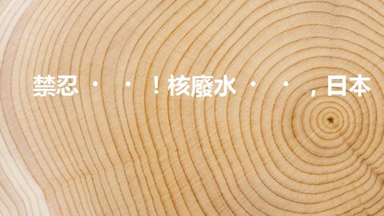 禁忍！核廢水，日本之殤？